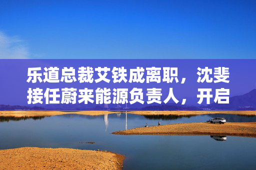 乐道总裁艾铁成离职，沈斐接任蔚来能源负责人，开启新篇章