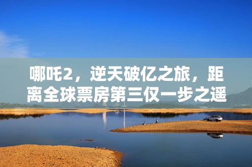 哪吒2，逆天破亿之旅，距离全球票房第三仅一步之遥