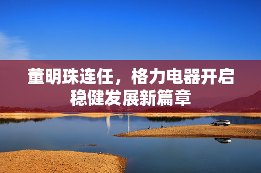 董明珠连任，格力电器开启稳健发展新篇章