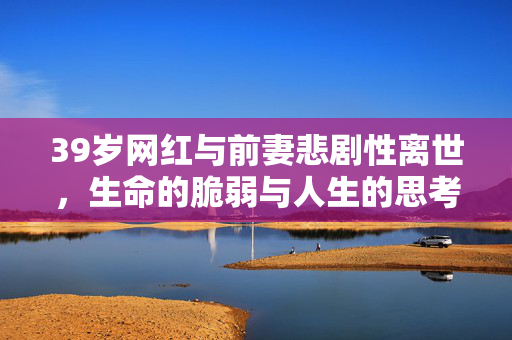39岁网红与前妻悲剧性离世，生命的脆弱与人生的思考
