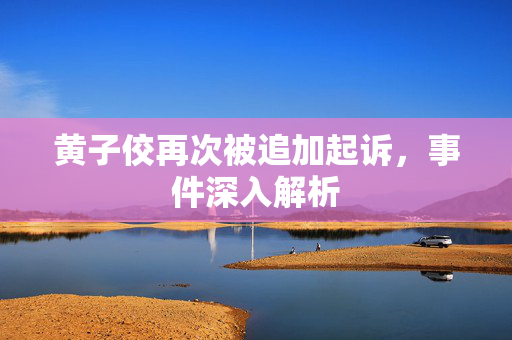黄子佼再次被追加起诉，事件深入解析