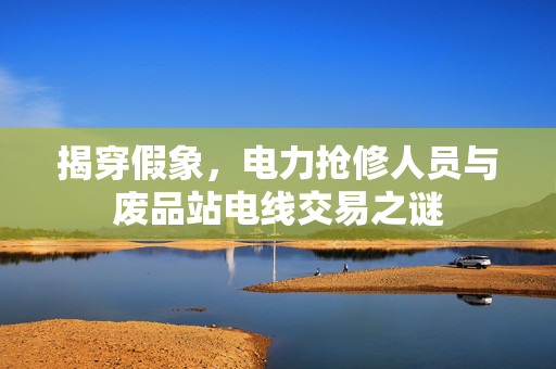 揭穿假象，电力抢修人员与废品站电线交易之谜