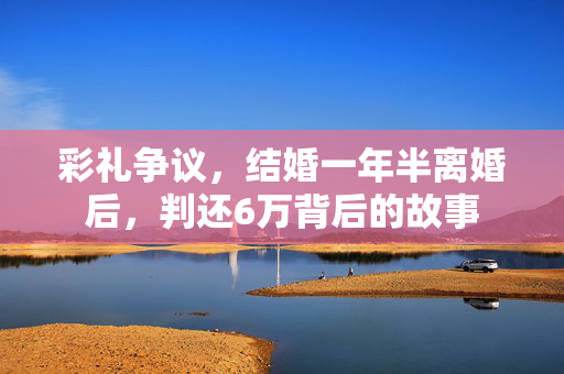 彩礼争议，结婚一年半离婚后，判还6万背后的故事