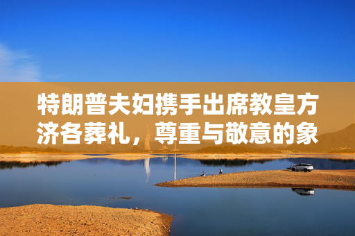 特朗普夫妇携手出席教皇方济各葬礼，尊重与敬意的象征
