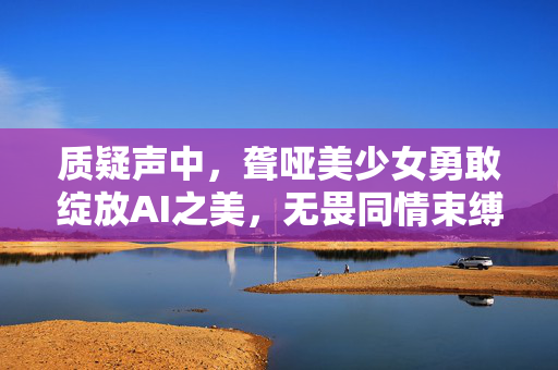 质疑声中，聋哑美少女勇敢绽放AI之美，无畏同情束缚