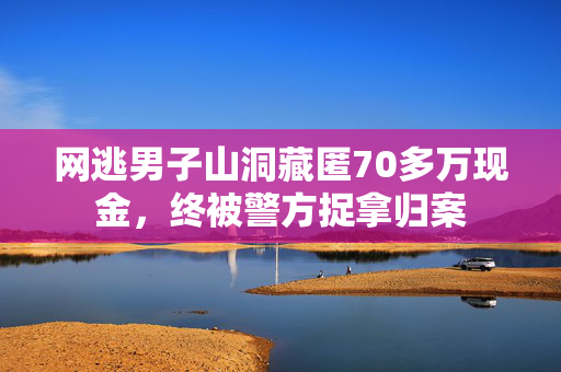 网逃男子山洞藏匿70多万现金，终被警方捉拿归案