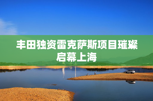 丰田独资雷克萨斯项目璀璨启幕上海