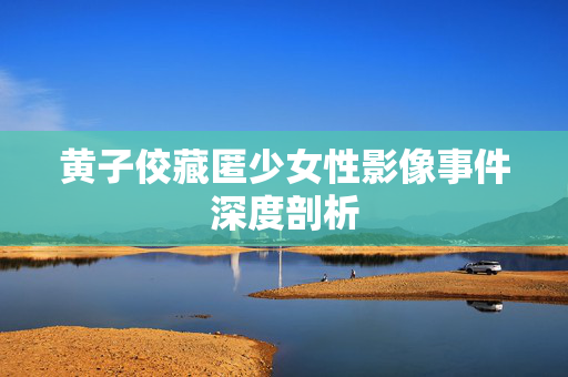黄子佼藏匿少女性影像事件深度剖析