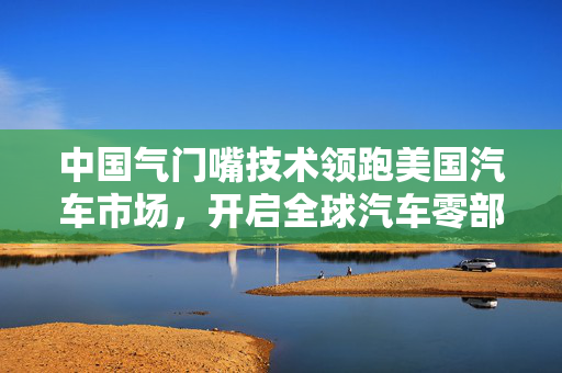中国气门嘴技术领跑美国汽车市场，开启全球汽车零部件领域崭新篇章