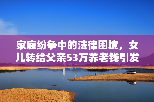 家庭纷争中的法律困境，女儿转给父亲53万养老钱引发的诉讼