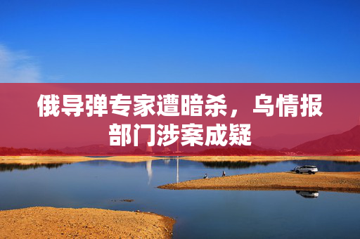 俄导弹专家遭暗杀，乌情报部门涉案成疑