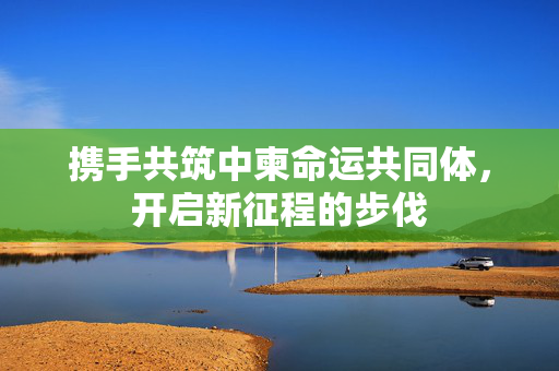 携手共筑中柬命运共同体，开启新征程的步伐