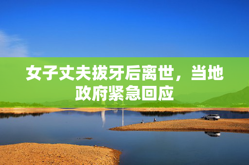 女子丈夫拔牙后离世，当地政府紧急回应