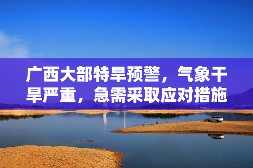 广西大部特旱预警，气象干旱严重，急需采取应对措施