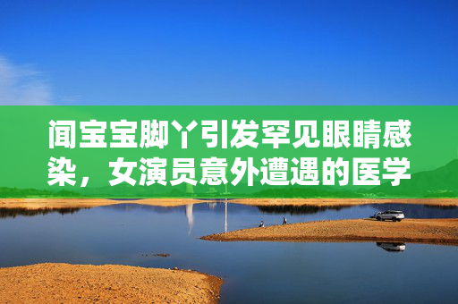 闻宝宝脚丫引发罕见眼睛感染，女演员意外遭遇的医学奇案