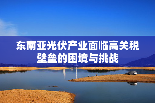 东南亚光伏产业面临高关税壁垒的困境与挑战