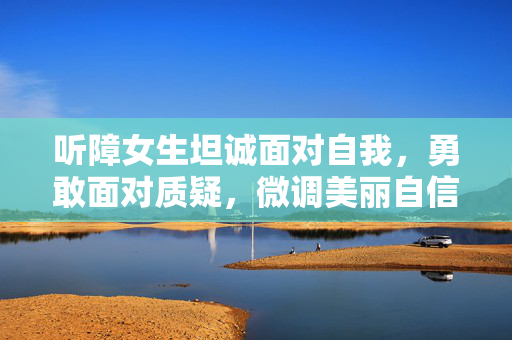 听障女生坦诚面对自我，勇敢面对质疑，微调美丽自信前行