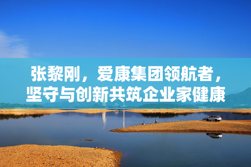 张黎刚，爱康集团领航者，坚守与创新共筑企业家健康与财富之路