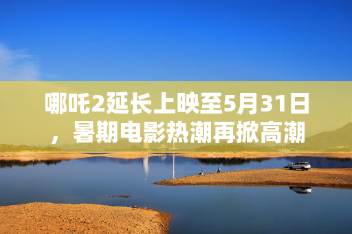 哪吒2延长上映至5月31日，暑期电影热潮再掀高潮