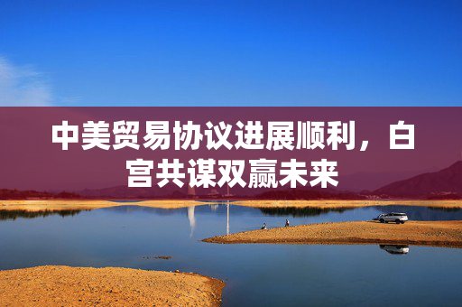 中美贸易协议进展顺利，白宫共谋双赢未来