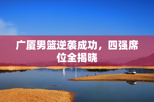 广厦男篮逆袭成功，四强席位全揭晓