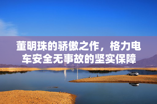 董明珠的骄傲之作，格力电车安全无事故的坚实保障
