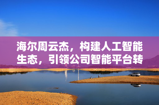 海尔周云杰，构建人工智能生态，引领公司智能平台转型