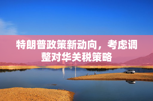 特朗普政策新动向，考虑调整对华关税策略