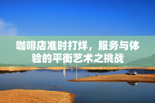 咖啡店准时打烊，服务与体验的平衡艺术之挑战