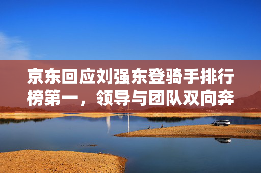 京东回应刘强东登骑手排行榜第一，领导与团队双向奔赴的共赢之道