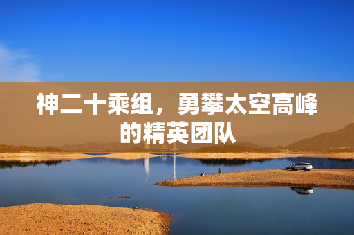 神二十乘组，勇攀太空高峰的精英团队