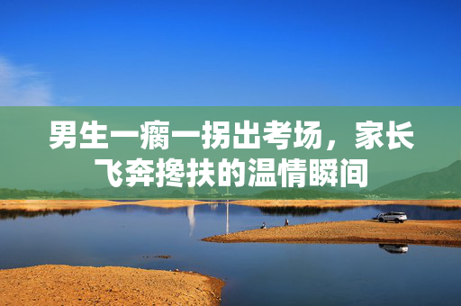 男生一瘸一拐出考场，家长飞奔搀扶的温情瞬间