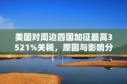 美国对周边四国加征最高3521%关税，原因与影响分析