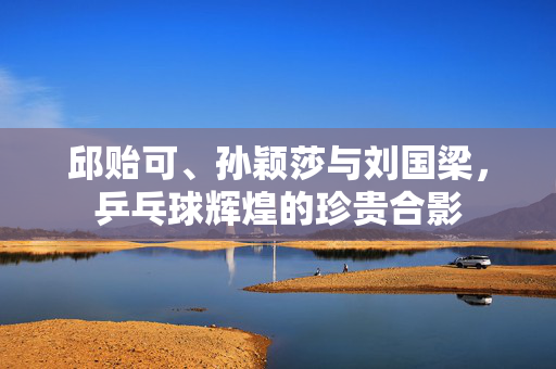 邱贻可、孙颖莎与刘国梁，乒乓球辉煌的珍贵合影