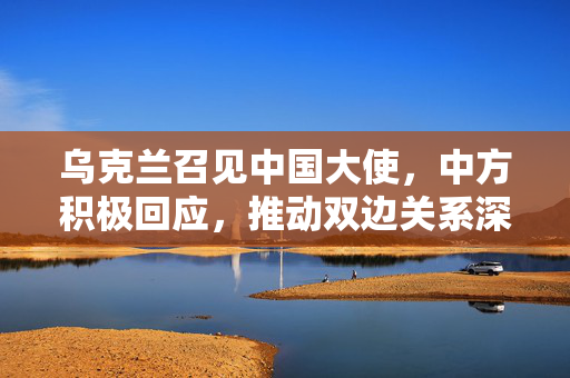 乌克兰召见中国大使，中方积极回应，推动双边关系深入发展