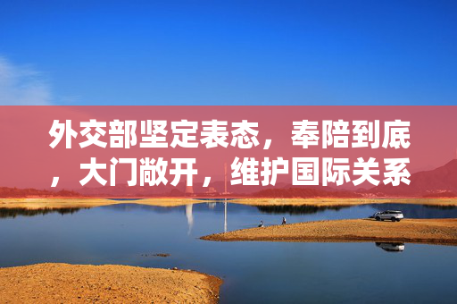 外交部坚定表态，奉陪到底，大门敞开，维护国际关系与国家利益不动摇