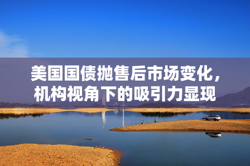 美国国债抛售后市场变化，机构视角下的吸引力显现