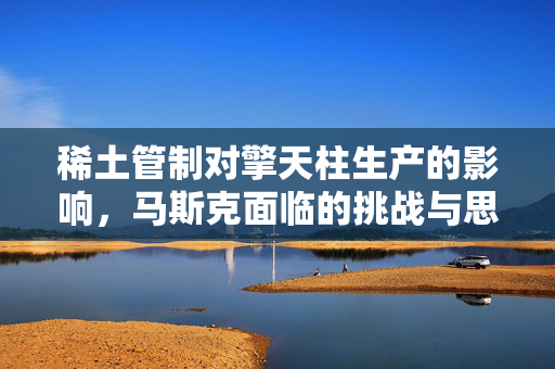 稀土管制对擎天柱生产的影响，马斯克面临的挑战与思考