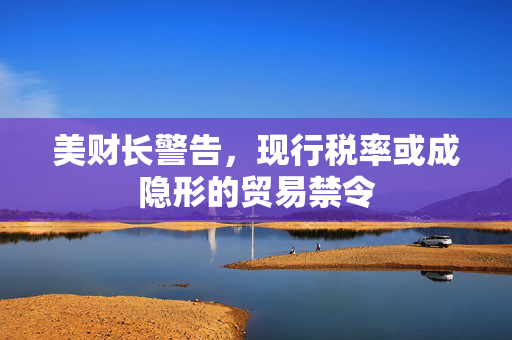 美财长警告，现行税率或成隐形的贸易禁令