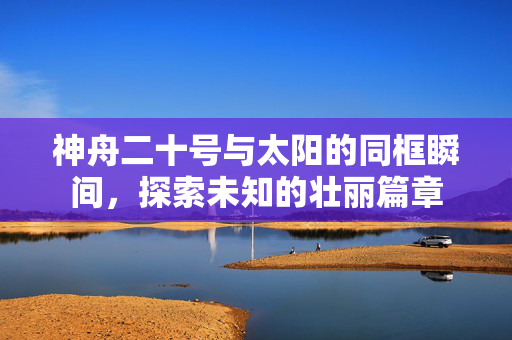 神舟二十号与太阳的同框瞬间，探索未知的壮丽篇章
