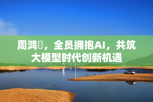 周鸿祎，全员拥抱AI，共筑大模型时代创新机遇