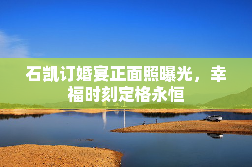 石凯订婚宴正面照曝光，幸福时刻定格永恒