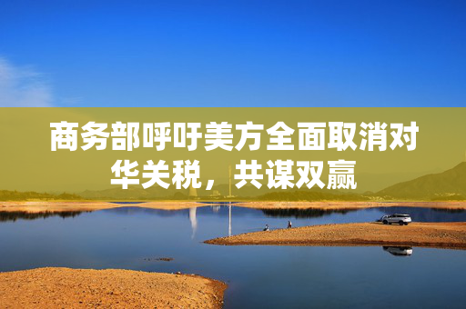 商务部呼吁美方全面取消对华关税，共谋双赢