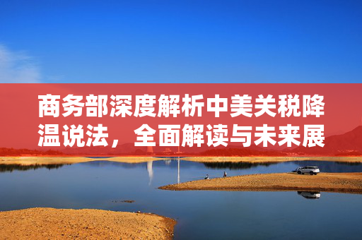商务部深度解析中美关税降温说法，全面解读与未来展望