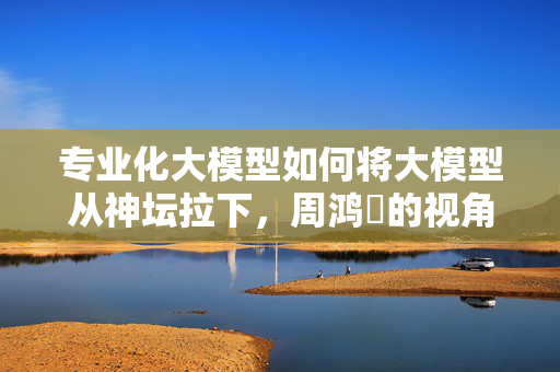 专业化大模型如何将大模型从神坛拉下，周鸿祎的视角