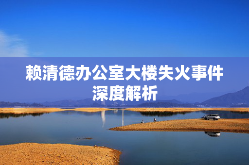 赖清德办公室大楼失火事件深度解析
