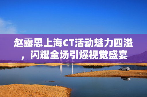 赵露思上海CT活动魅力四溢，闪耀全场引爆视觉盛宴