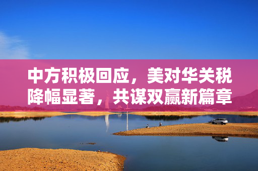 中方积极回应，美对华关税降幅显著，共谋双赢新篇章