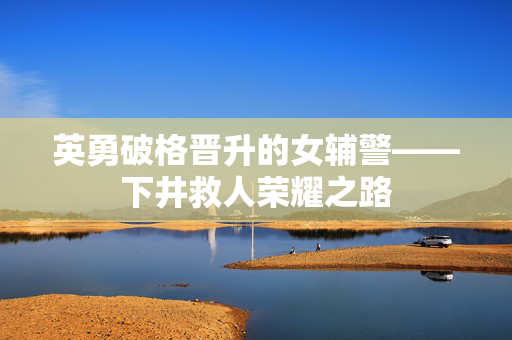 英勇破格晋升的女辅警——下井救人荣耀之路