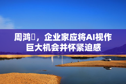周鸿祎，企业家应将AI视作巨大机会并怀紧迫感